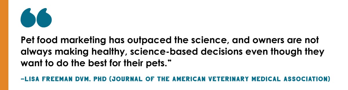 "Pet food marketing has outpaced the science, and owners are not always making healthy, science-based decisions even though they want to do the best for their pets." - Lisa Freeman DVM, PHD (Journal of the American Veterinary Medical Association)